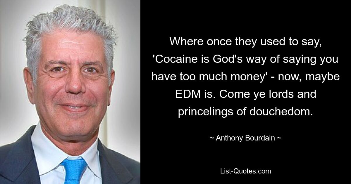 Where once they used to say, 'Cocaine is God's way of saying you have too much money' - now, maybe EDM is. Come ye lords and princelings of douchedom. — © Anthony Bourdain