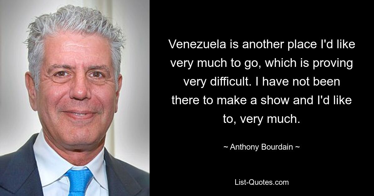 Venezuela is another place I'd like very much to go, which is proving very difficult. I have not been there to make a show and I'd like to, very much. — © Anthony Bourdain