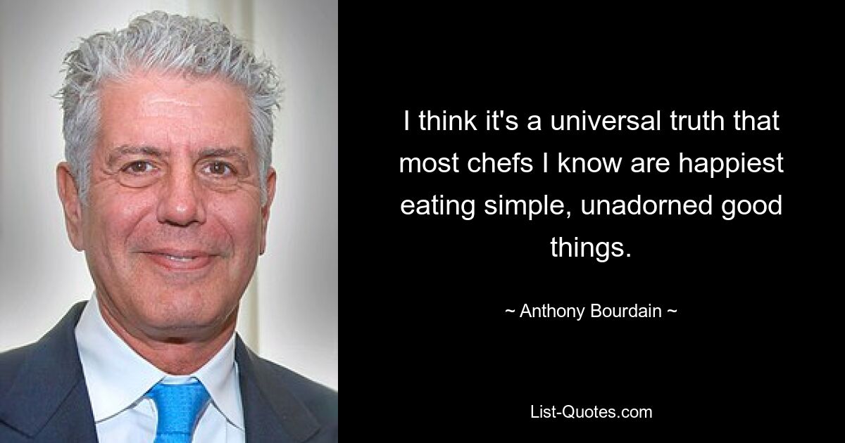 I think it's a universal truth that most chefs I know are happiest eating simple, unadorned good things. — © Anthony Bourdain