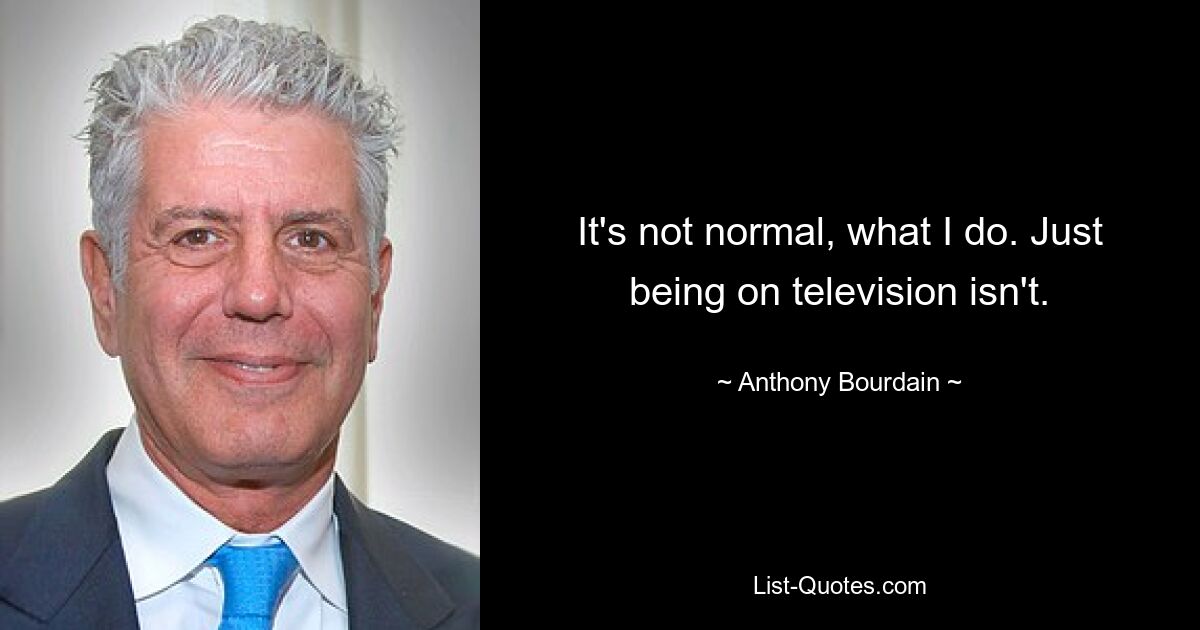 It's not normal, what I do. Just being on television isn't. — © Anthony Bourdain