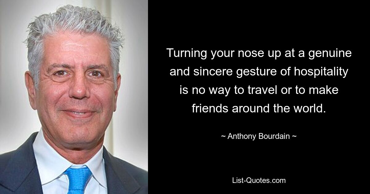 Turning your nose up at a genuine and sincere gesture of hospitality is no way to travel or to make friends around the world. — © Anthony Bourdain