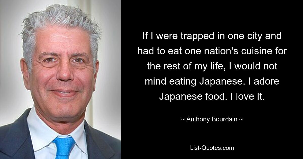 If I were trapped in one city and had to eat one nation's cuisine for the rest of my life, I would not mind eating Japanese. I adore Japanese food. I love it. — © Anthony Bourdain