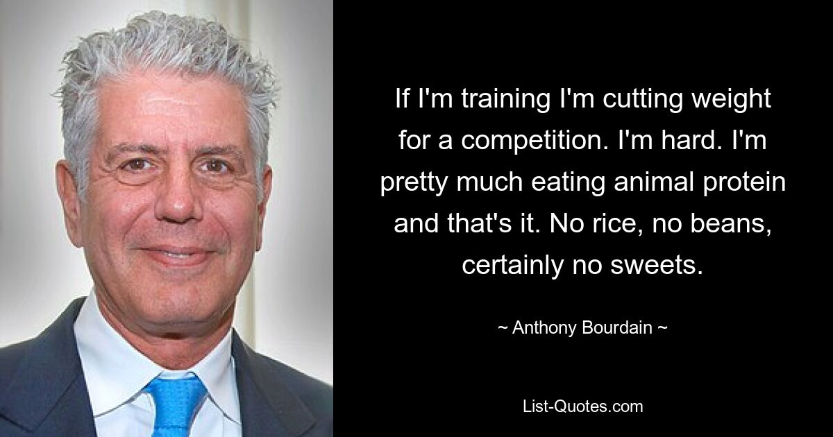 If I'm training I'm cutting weight for a competition. I'm hard. I'm pretty much eating animal protein and that's it. No rice, no beans, certainly no sweets. — © Anthony Bourdain