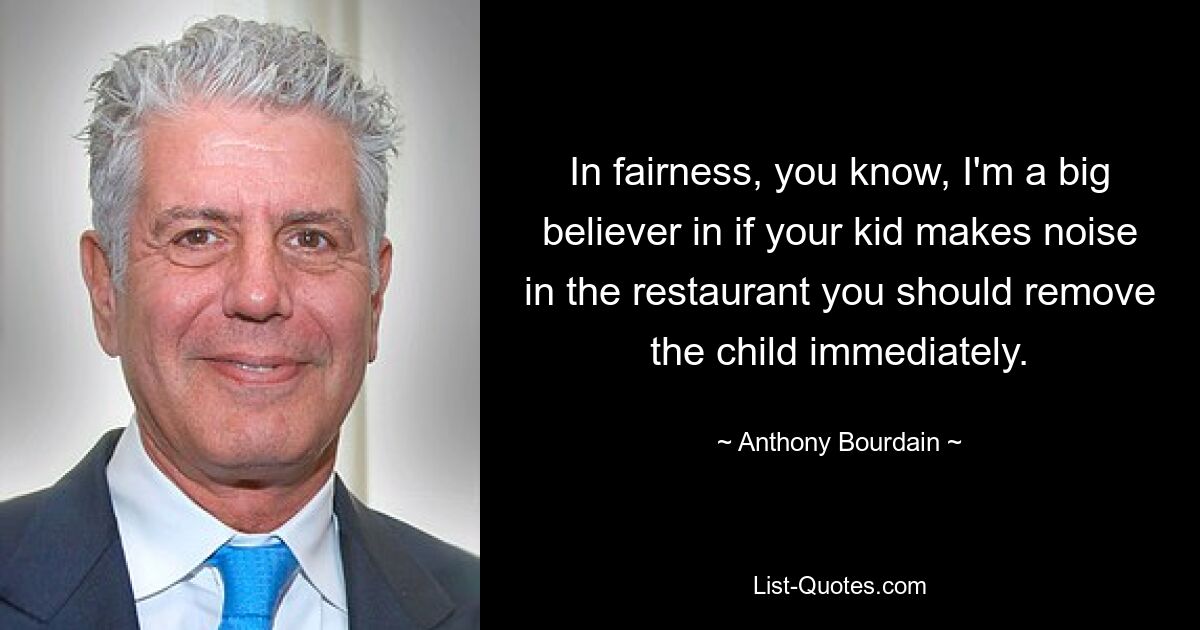 In fairness, you know, I'm a big believer in if your kid makes noise in the restaurant you should remove the child immediately. — © Anthony Bourdain