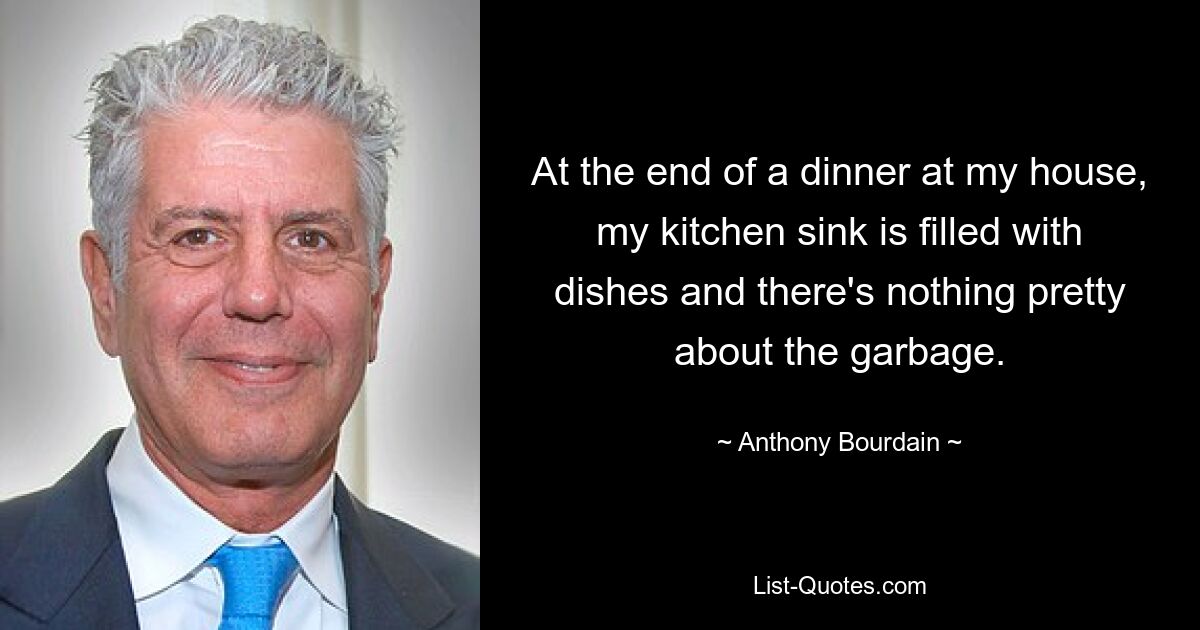 At the end of a dinner at my house, my kitchen sink is filled with dishes and there's nothing pretty about the garbage. — © Anthony Bourdain