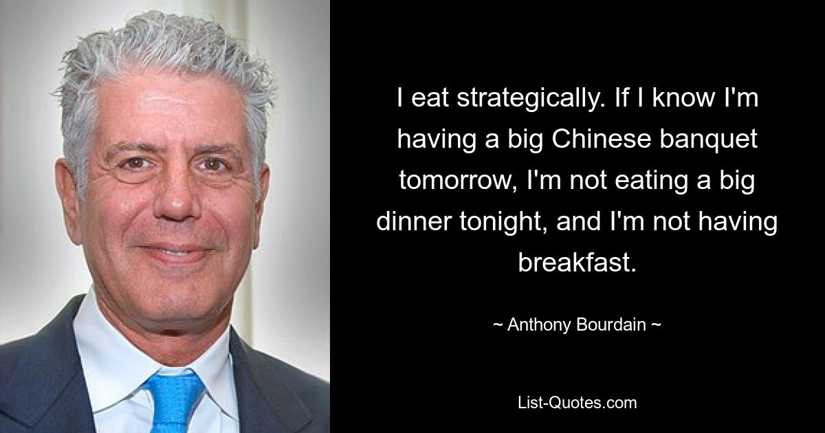 I eat strategically. If I know I'm having a big Chinese banquet tomorrow, I'm not eating a big dinner tonight, and I'm not having breakfast. — © Anthony Bourdain