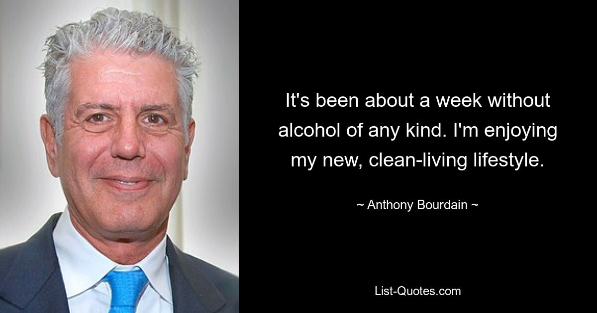 It's been about a week without alcohol of any kind. I'm enjoying my new, clean-living lifestyle. — © Anthony Bourdain