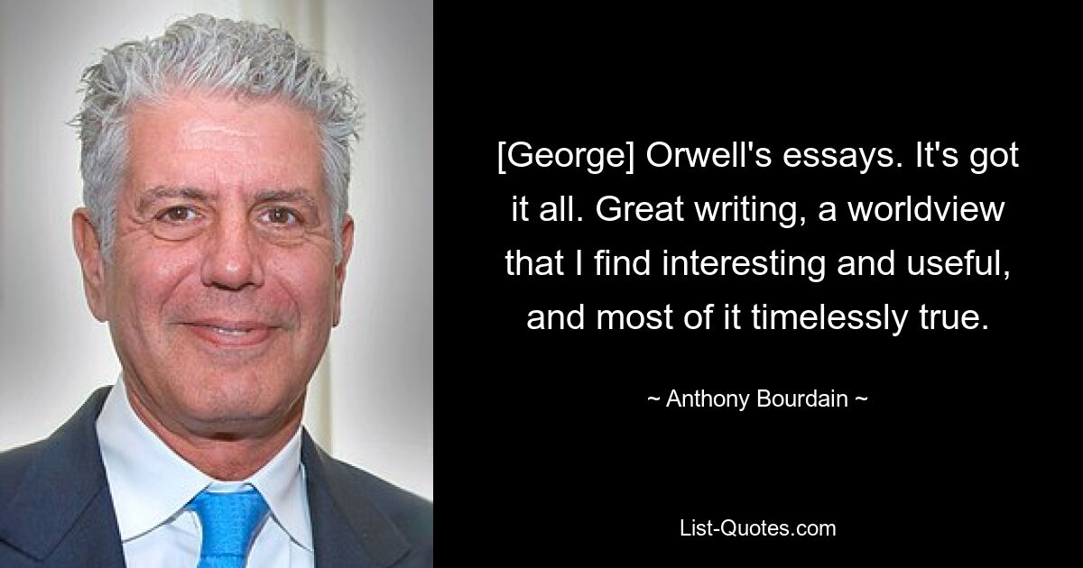 [George] Orwell's essays. It's got it all. Great writing, a worldview that I find interesting and useful, and most of it timelessly true. — © Anthony Bourdain