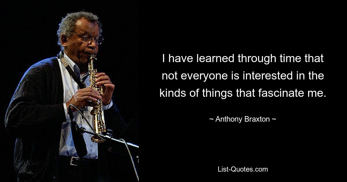 I have learned through time that not everyone is interested in the kinds of things that fascinate me. — © Anthony Braxton