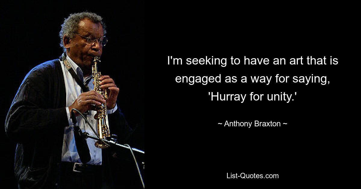 I'm seeking to have an art that is engaged as a way for saying, 'Hurray for unity.' — © Anthony Braxton