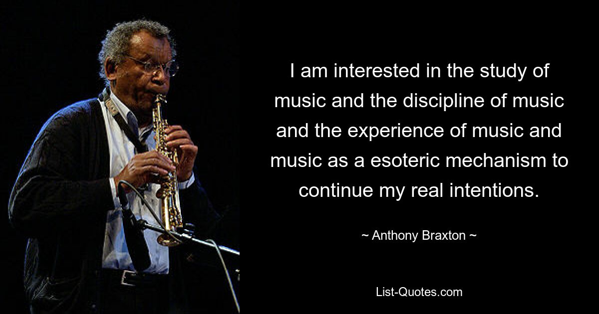 I am interested in the study of music and the discipline of music and the experience of music and music as a esoteric mechanism to continue my real intentions. — © Anthony Braxton