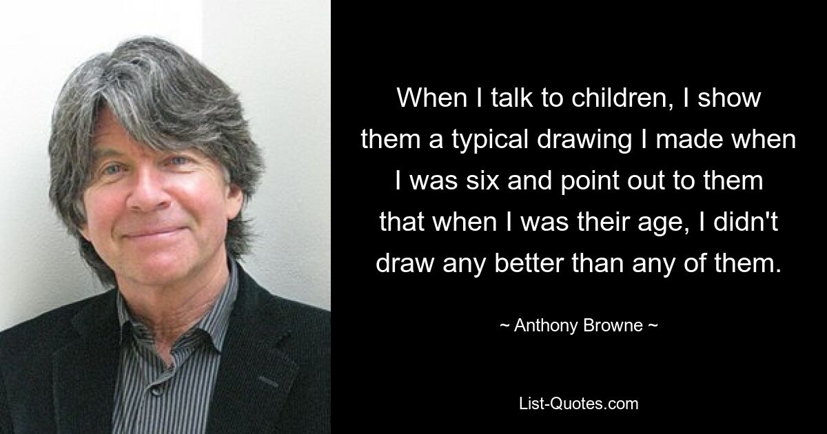 When I talk to children, I show them a typical drawing I made when I was six and point out to them that when I was their age, I didn't draw any better than any of them. — © Anthony Browne