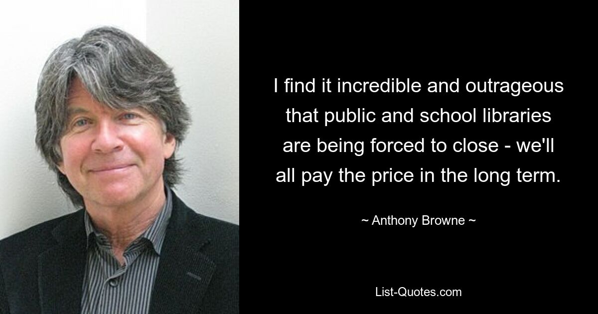 I find it incredible and outrageous that public and school libraries are being forced to close - we'll all pay the price in the long term. — © Anthony Browne