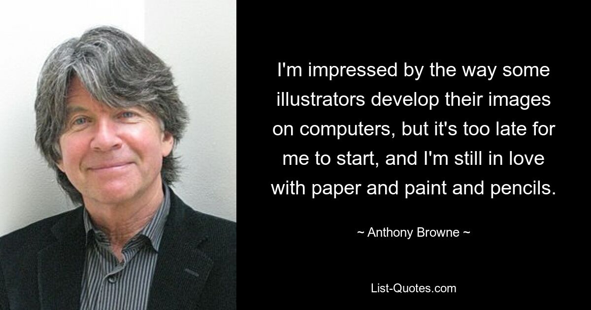 I'm impressed by the way some illustrators develop their images on computers, but it's too late for me to start, and I'm still in love with paper and paint and pencils. — © Anthony Browne