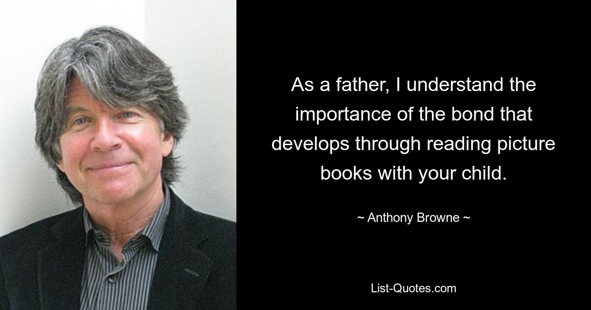 As a father, I understand the importance of the bond that develops through reading picture books with your child. — © Anthony Browne