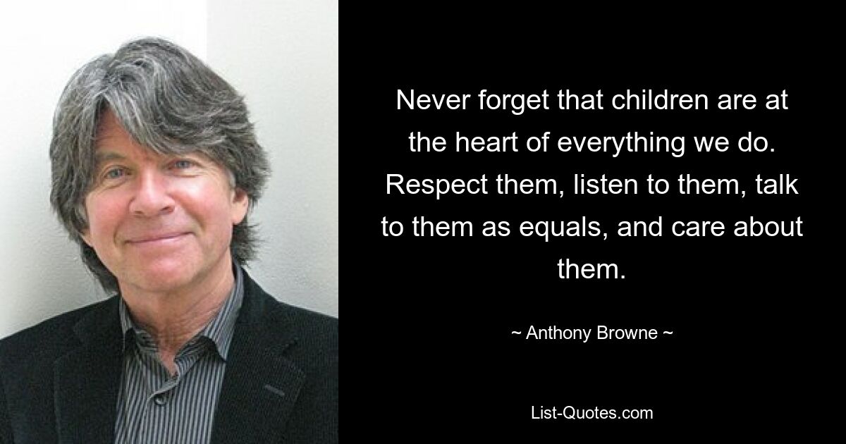 Never forget that children are at the heart of everything we do. Respect them, listen to them, talk to them as equals, and care about them. — © Anthony Browne