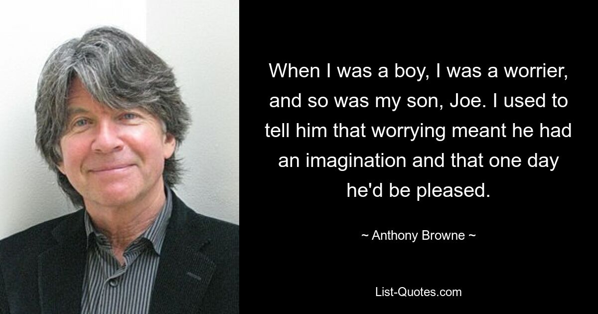 When I was a boy, I was a worrier, and so was my son, Joe. I used to tell him that worrying meant he had an imagination and that one day he'd be pleased. — © Anthony Browne