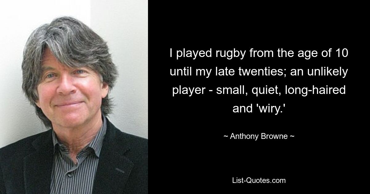 I played rugby from the age of 10 until my late twenties; an unlikely player - small, quiet, long-haired and 'wiry.' — © Anthony Browne