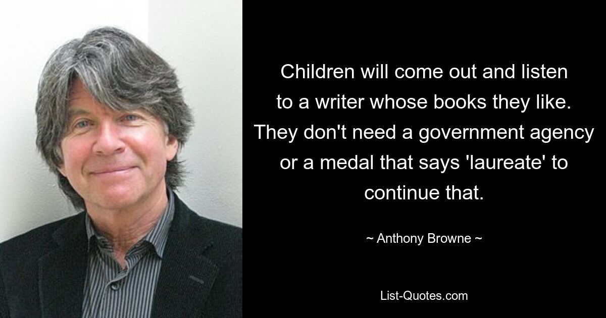 Children will come out and listen to a writer whose books they like. They don't need a government agency or a medal that says 'laureate' to continue that. — © Anthony Browne