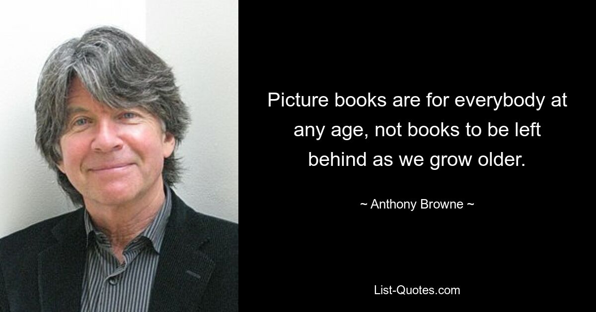 Picture books are for everybody at any age, not books to be left behind as we grow older. — © Anthony Browne