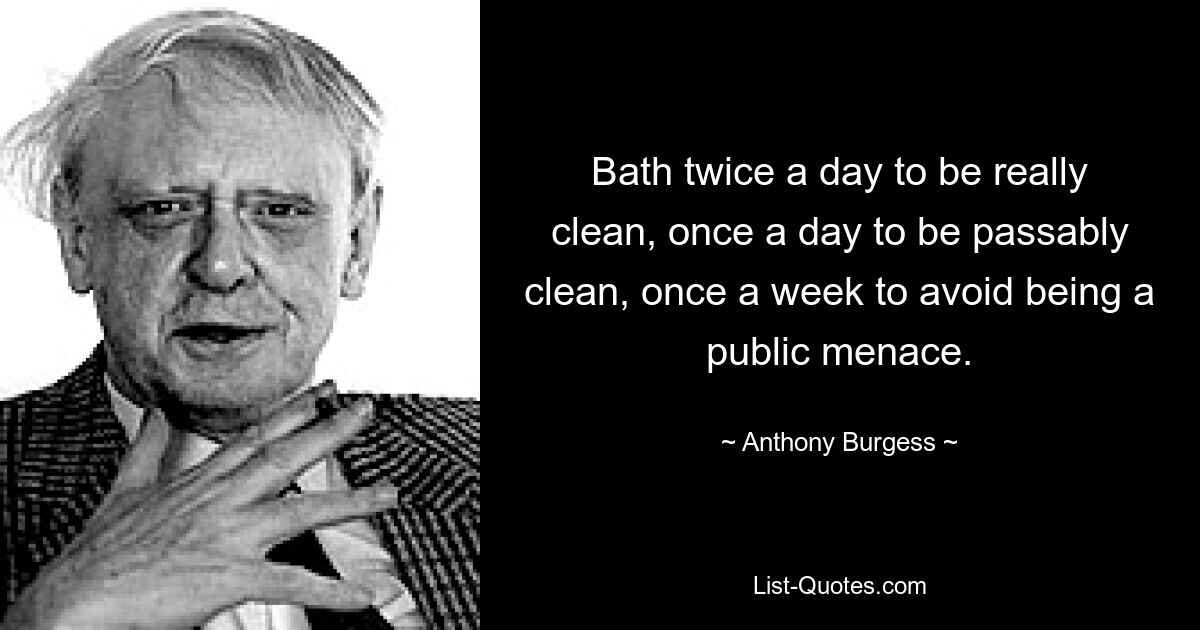 Bath twice a day to be really clean, once a day to be passably clean, once a week to avoid being a public menace. — © Anthony Burgess