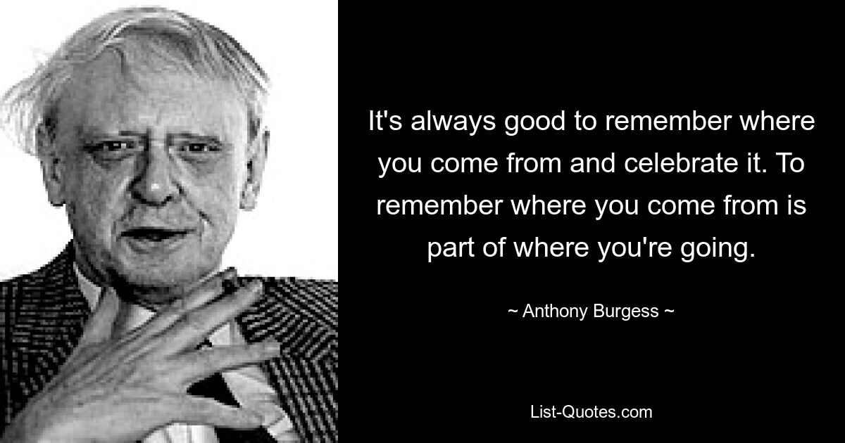 It's always good to remember where you come from and celebrate it. To remember where you come from is part of where you're going. — © Anthony Burgess