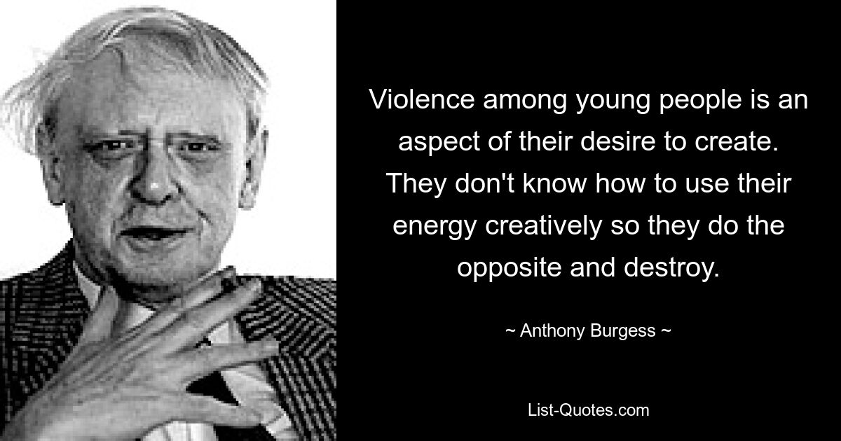 Violence among young people is an aspect of their desire to create. They don't know how to use their energy creatively so they do the opposite and destroy. — © Anthony Burgess