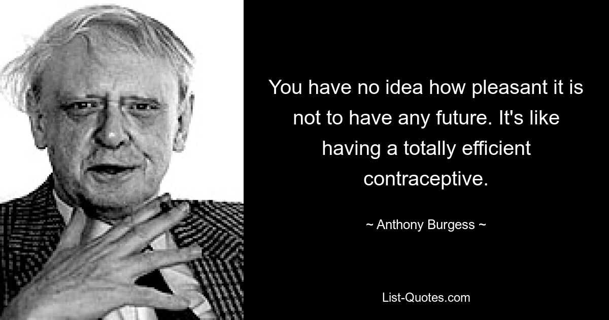 You have no idea how pleasant it is not to have any future. It's like having a totally efficient contraceptive. — © Anthony Burgess