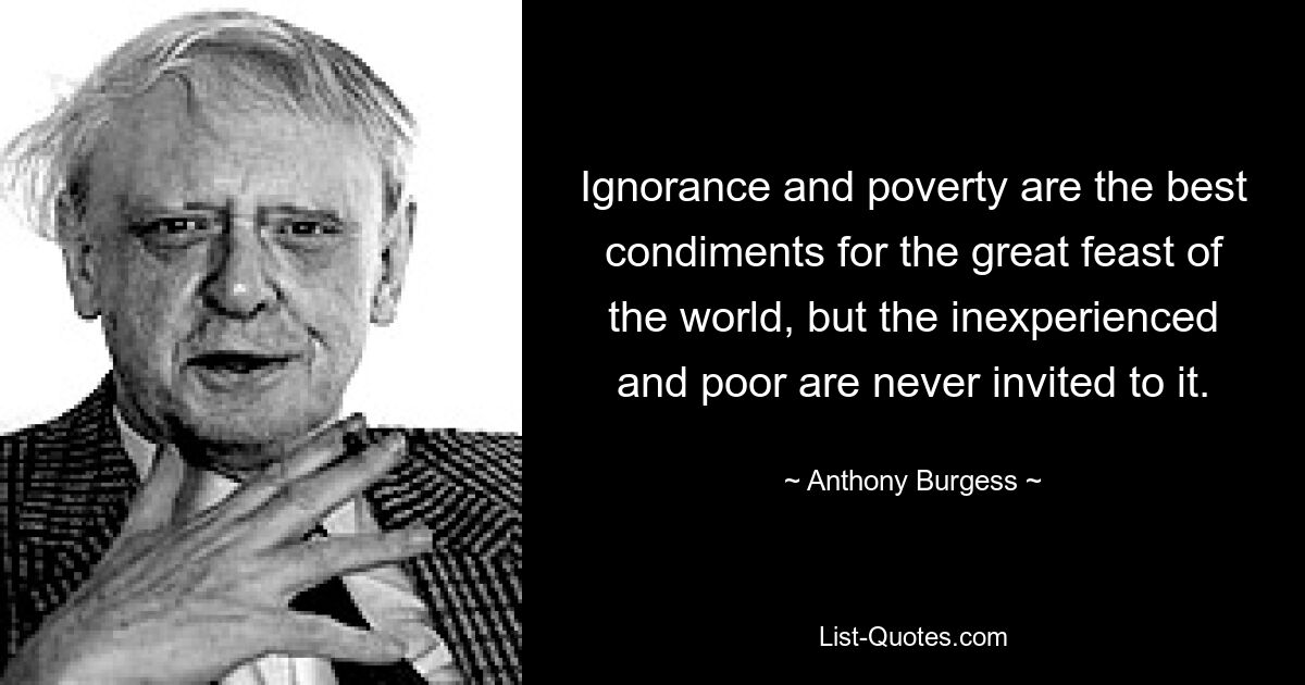 Ignorance and poverty are the best condiments for the great feast of the world, but the inexperienced and poor are never invited to it. — © Anthony Burgess