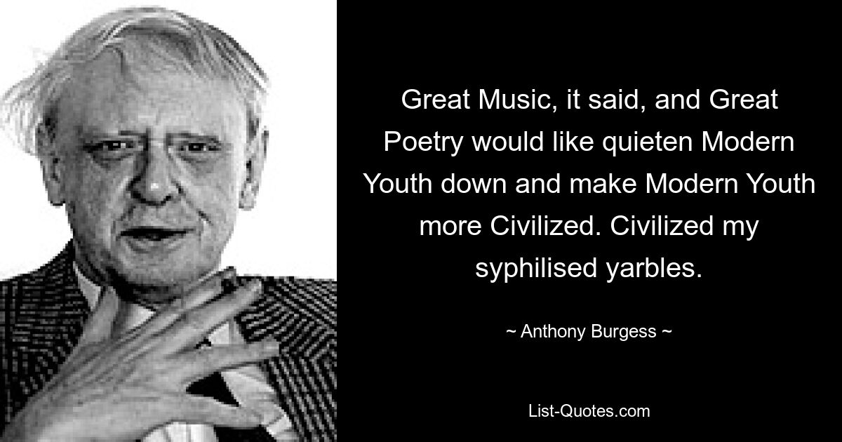 Great Music, it said, and Great Poetry would like quieten Modern Youth down and make Modern Youth more Civilized. Civilized my syphilised yarbles. — © Anthony Burgess