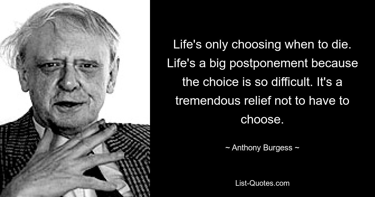 Life's only choosing when to die. Life's a big postponement because the choice is so difficult. It's a tremendous relief not to have to choose. — © Anthony Burgess