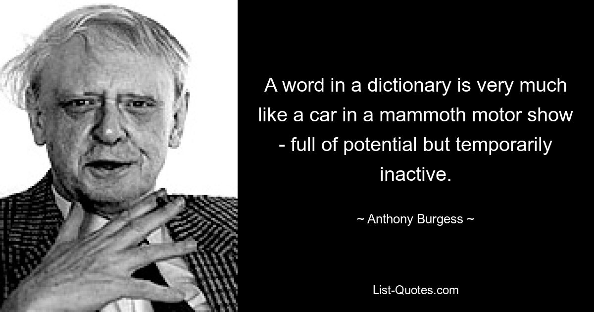 A word in a dictionary is very much like a car in a mammoth motor show - full of potential but temporarily inactive. — © Anthony Burgess