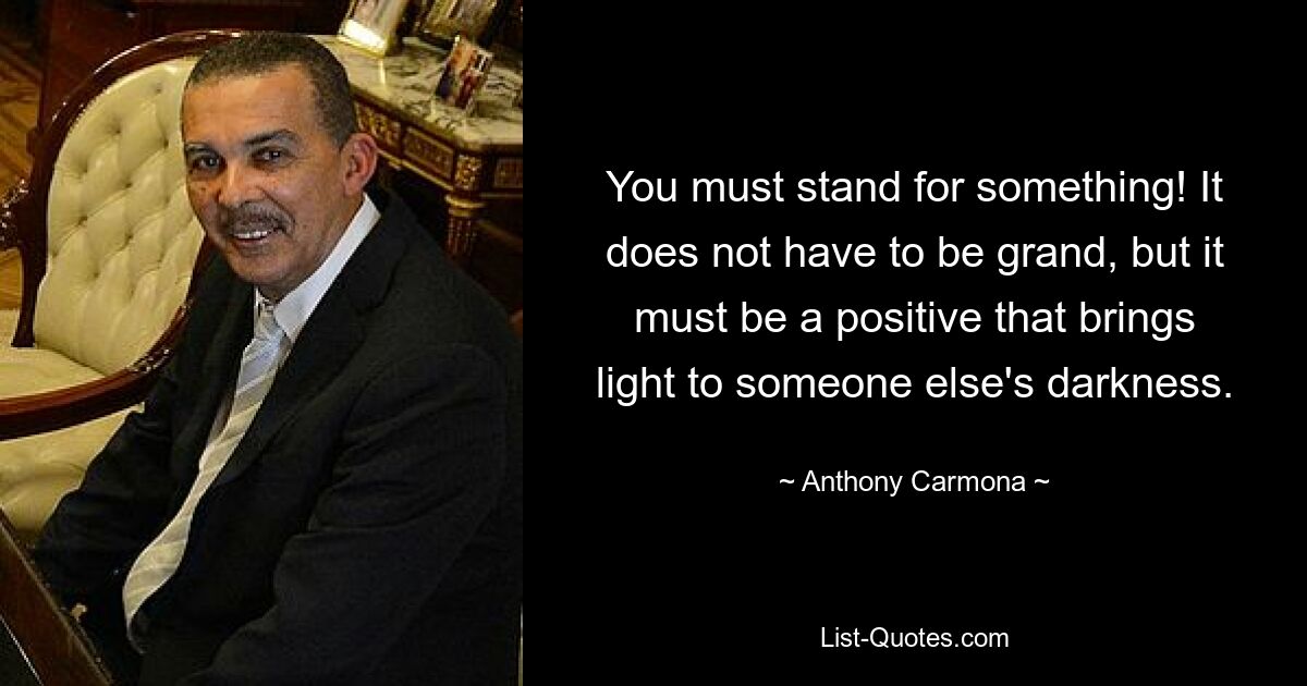 You must stand for something! It does not have to be grand, but it must be a positive that brings light to someone else's darkness. — © Anthony Carmona