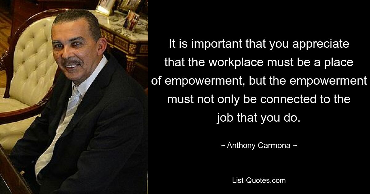 It is important that you appreciate that the workplace must be a place of empowerment, but the empowerment must not only be connected to the job that you do. — © Anthony Carmona