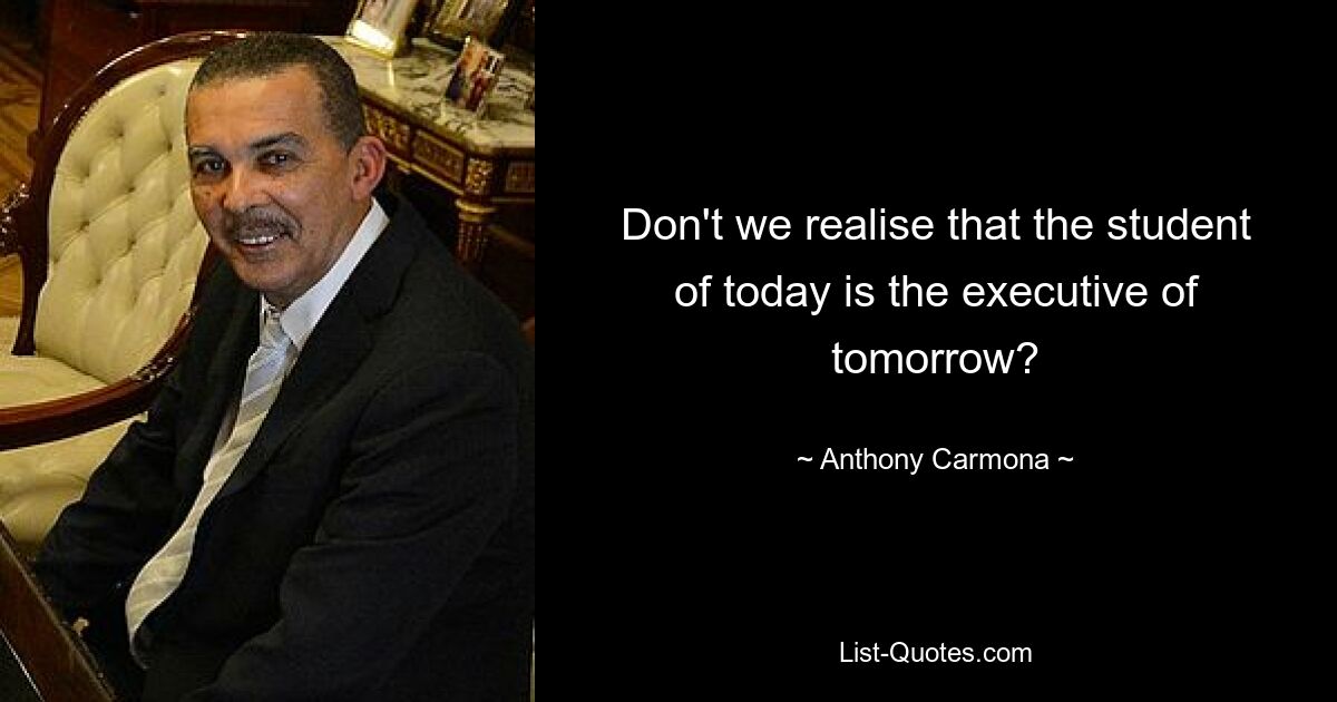 Don't we realise that the student of today is the executive of tomorrow? — © Anthony Carmona