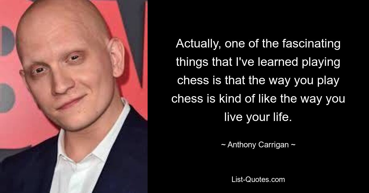 Actually, one of the fascinating things that I've learned playing chess is that the way you play chess is kind of like the way you live your life. — © Anthony Carrigan