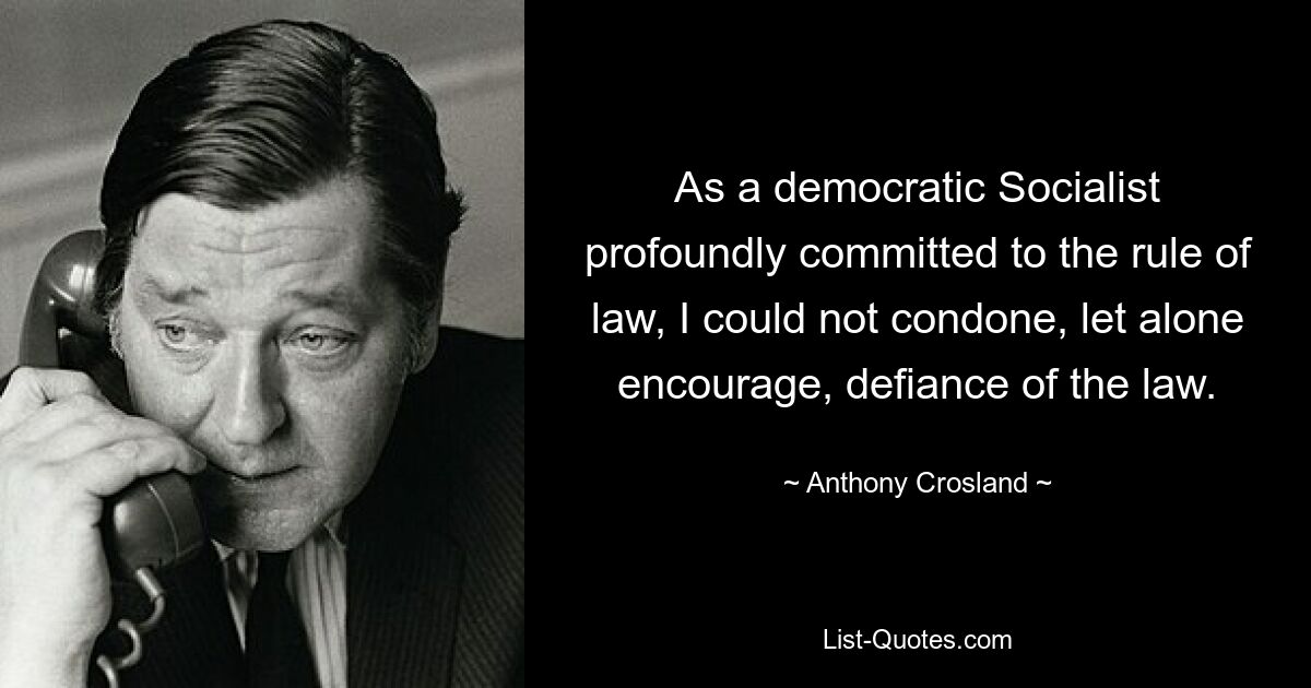 As a democratic Socialist profoundly committed to the rule of law, I could not condone, let alone encourage, defiance of the law. — © Anthony Crosland