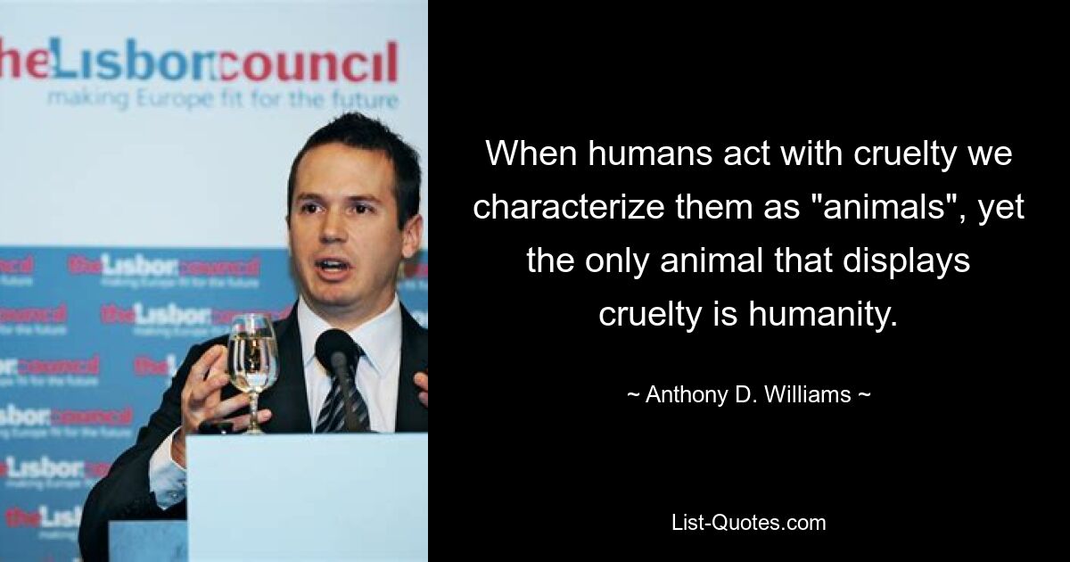 When humans act with cruelty we characterize them as "animals", yet the only animal that displays cruelty is humanity. — © Anthony D. Williams