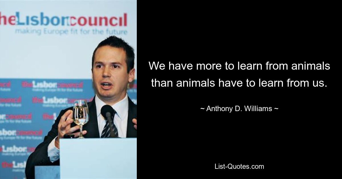 We have more to learn from animals than animals have to learn from us. — © Anthony D. Williams