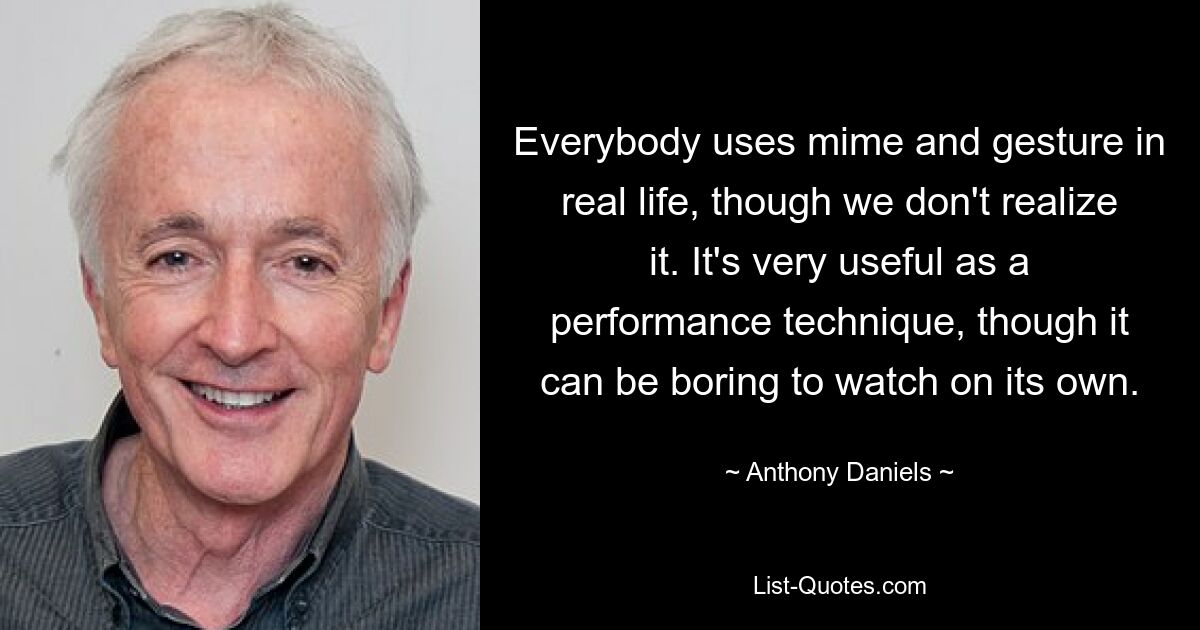 Everybody uses mime and gesture in real life, though we don't realize it. It's very useful as a performance technique, though it can be boring to watch on its own. — © Anthony Daniels