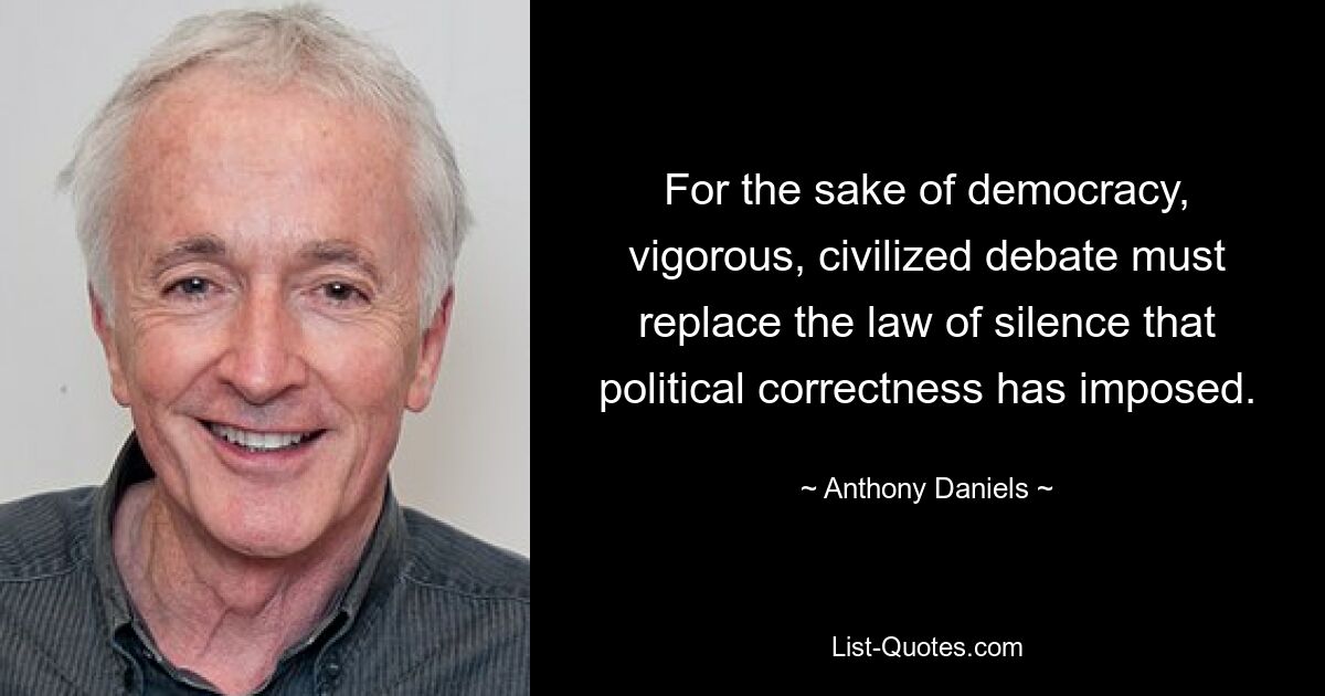 For the sake of democracy, vigorous, civilized debate must replace the law of silence that political correctness has imposed. — © Anthony Daniels