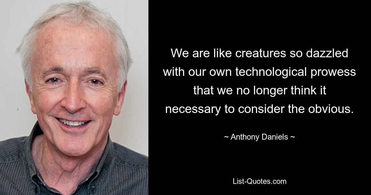 We are like creatures so dazzled with our own technological prowess that we no longer think it necessary to consider the obvious. — © Anthony Daniels