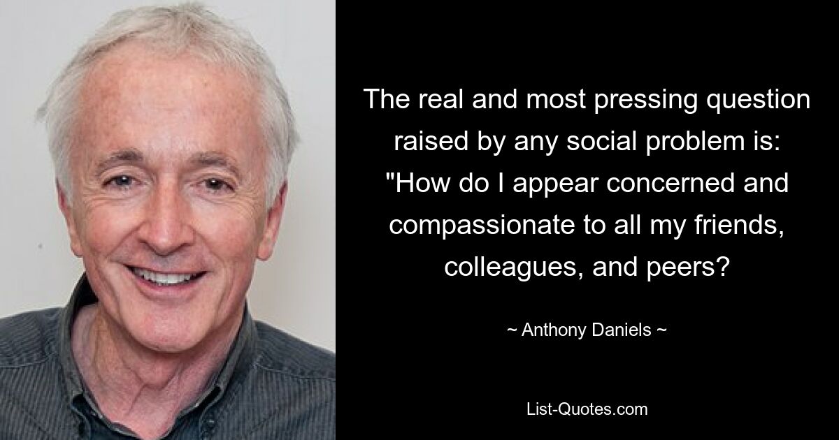 The real and most pressing question raised by any social problem is: "How do I appear concerned and compassionate to all my friends, colleagues, and peers? — © Anthony Daniels