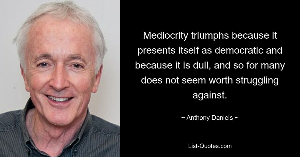 Mediocrity triumphs because it presents itself as democratic and because it is dull, and so for many does not seem worth struggling against. — © Anthony Daniels