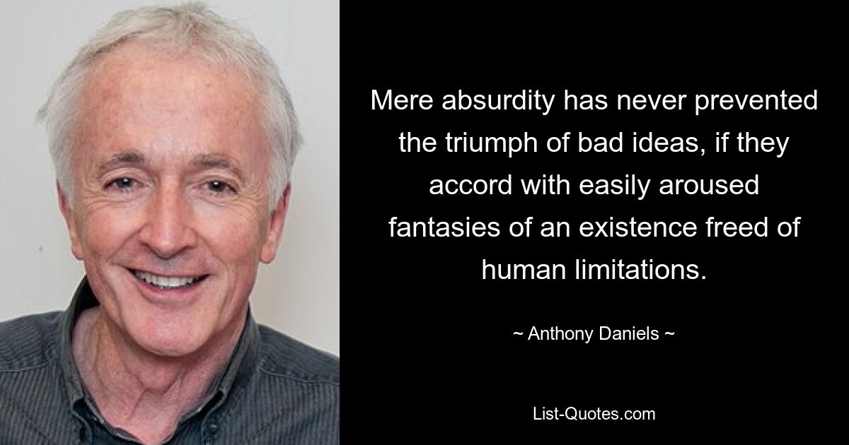 Mere absurdity has never prevented the triumph of bad ideas, if they accord with easily aroused fantasies of an existence freed of human limitations. — © Anthony Daniels