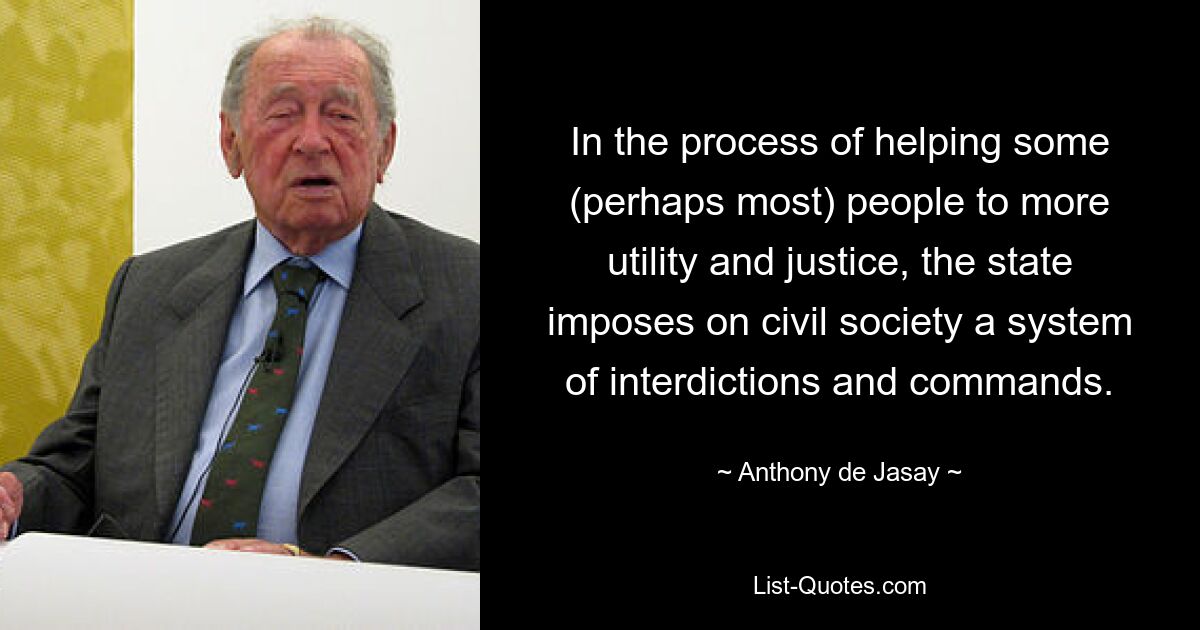 In the process of helping some (perhaps most) people to more utility and justice, the state imposes on civil society a system of interdictions and commands. — © Anthony de Jasay