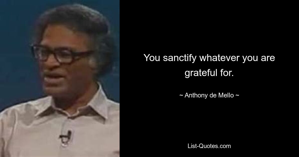 You sanctify whatever you are grateful for. — © Anthony de Mello