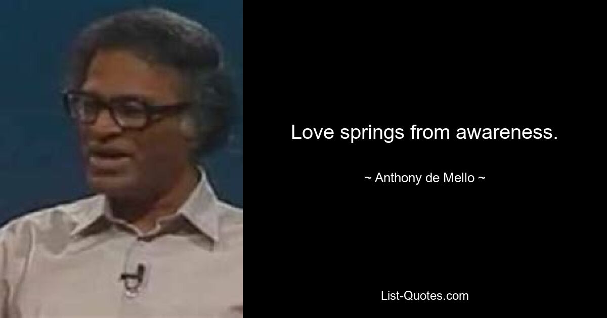 Love springs from awareness. — © Anthony de Mello