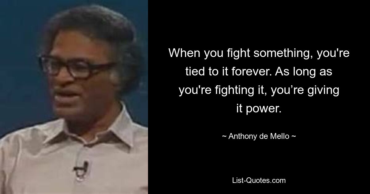 When you fight something, you're tied to it forever. As long as you're fighting it, you’re giving it power. — © Anthony de Mello