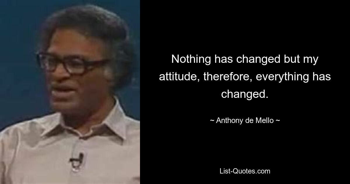 Nothing has changed but my attitude, therefore, everything has changed. — © Anthony de Mello